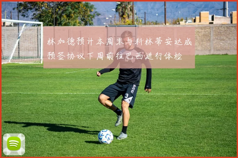 林加德预计本周末与科林蒂安达成预签协议下周前往巴西进行体检