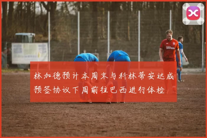 林加德预计本周末与科林蒂安达成预签协议下周前往巴西进行体检