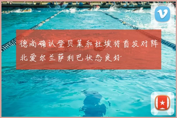 德尚确认登贝莱和杜埃将首发对阵北爱尔兰萨利巴状态良好