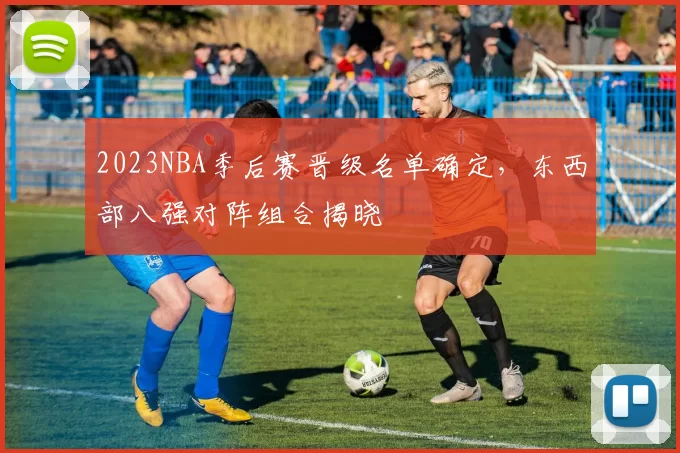 2023NBA季后赛晋级名单确定,东西部八强对阵组合揭晓