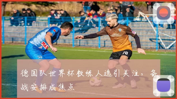 德国队世界杯教练人选引关注,备战安排成焦点