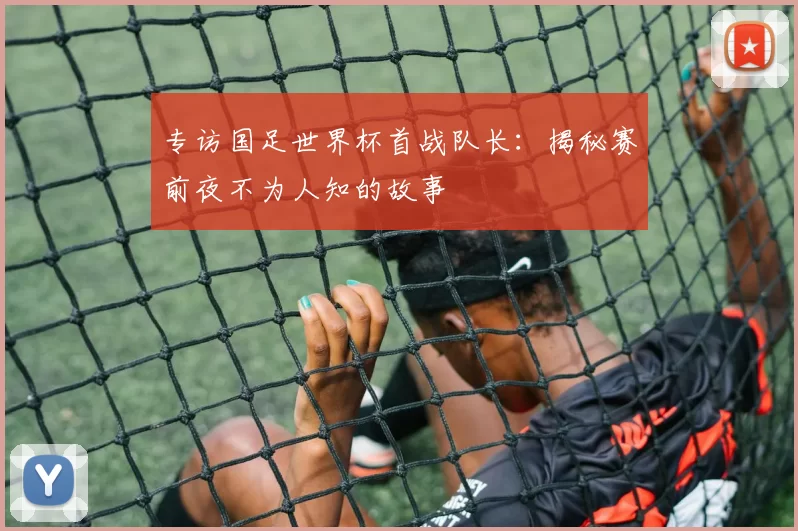 专访国足世界杯首战队长：揭秘赛前夜不为人知的故事