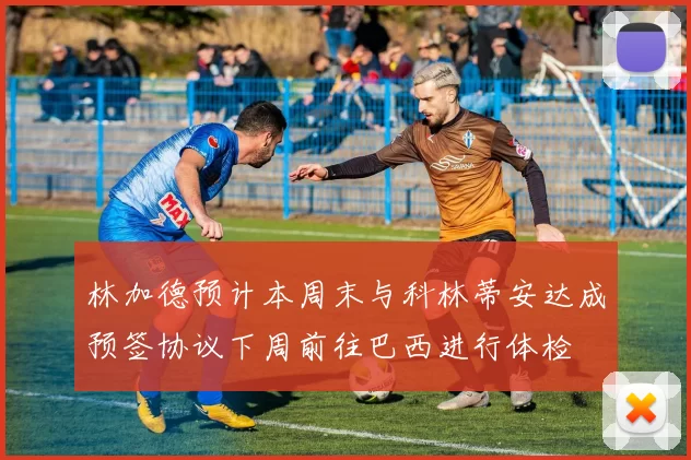 林加德预计本周末与科林蒂安达成预签协议下周前往巴西进行体检