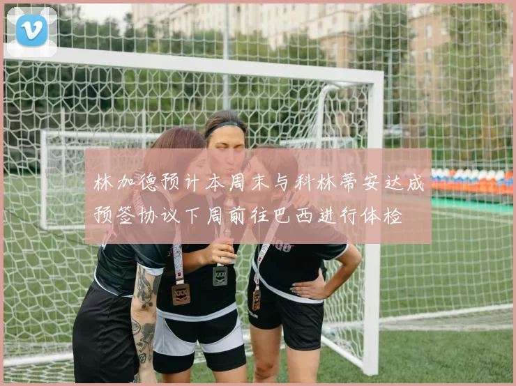 林加德预计本周末与科林蒂安达成预签协议下周前往巴西进行体检