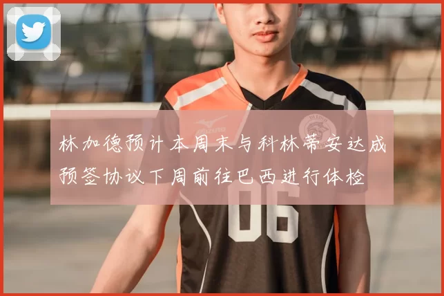 林加德预计本周末与科林蒂安达成预签协议下周前往巴西进行体检