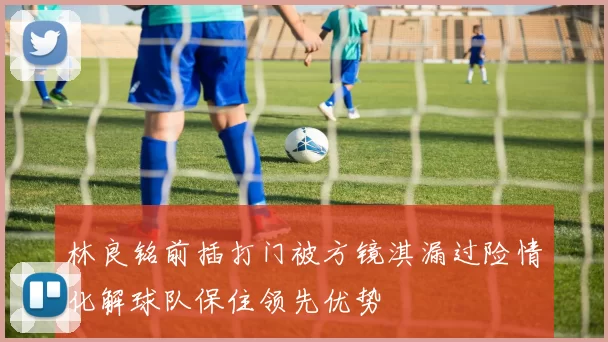 林良铭前插打门被方镜淇漏过险情化解球队保住领先优势