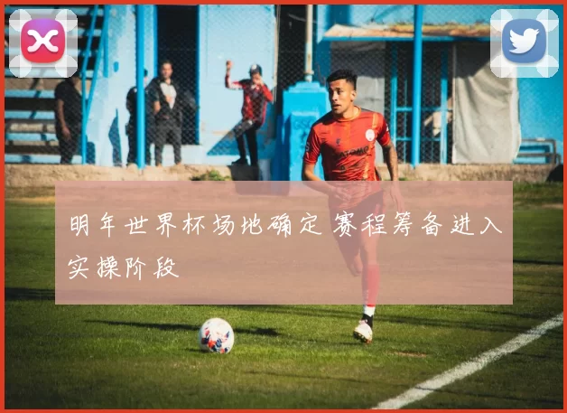 明年世界杯场地确定 赛程筹备进入实操阶段