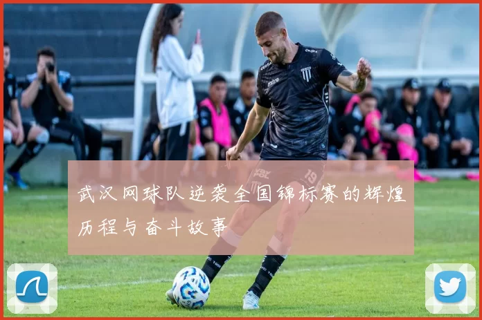 武汉网球队逆袭全国锦标赛的辉煌历程与奋斗故事