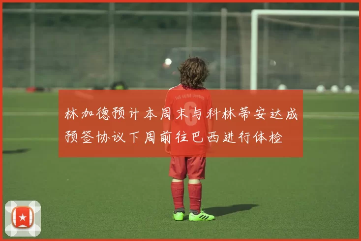 林加德预计本周末与科林蒂安达成预签协议下周前往巴西进行体检