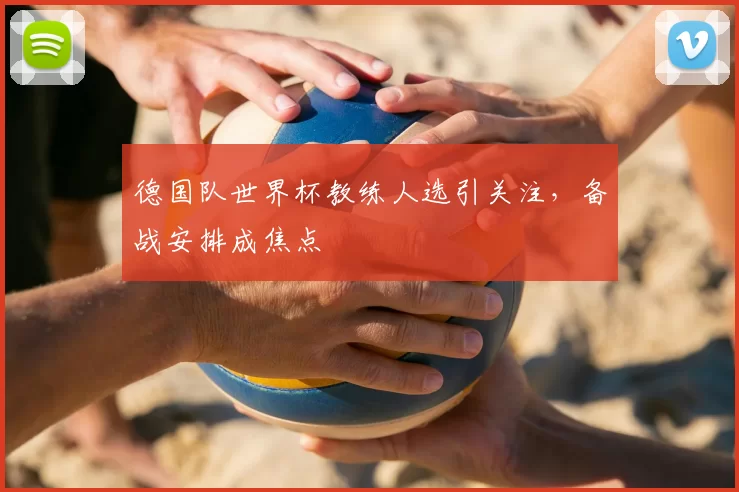 德国队世界杯教练人选引关注,备战安排成焦点