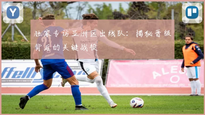 独家专访亚洲区出线队:揭秘晋级背后的关键战役