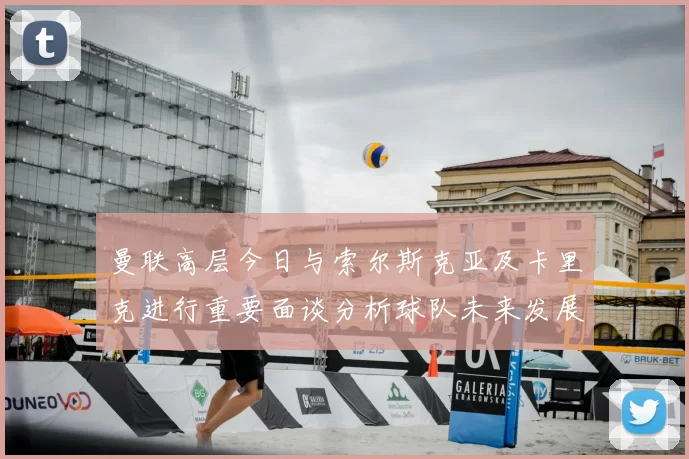 曼联高层今日与索尔斯克亚及卡里克进行重要面谈分析球队未来发展方向