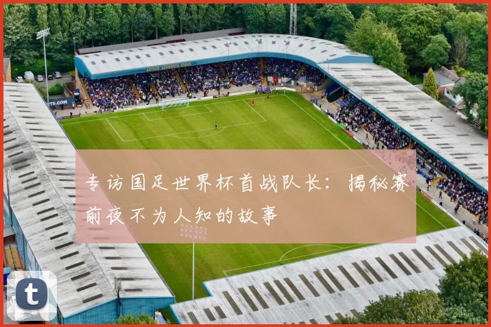专访国足世界杯首战队长:揭秘赛前夜不为人知的故事