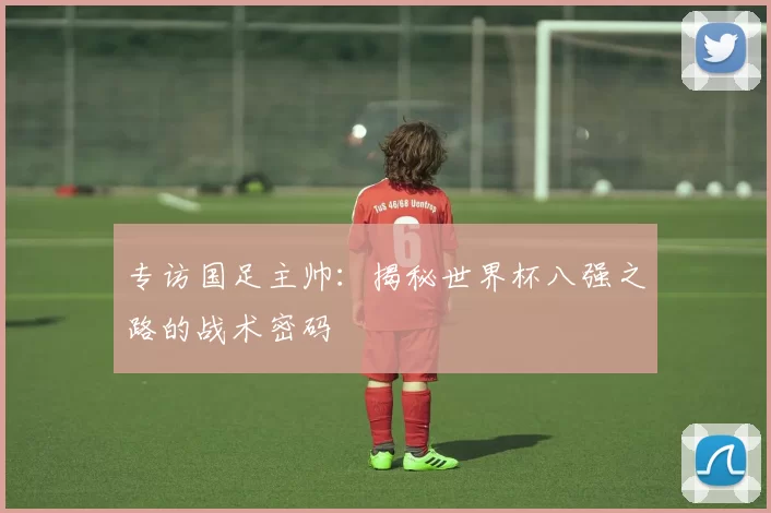 专访国足主帅:揭秘世界杯八强之路的战术密码