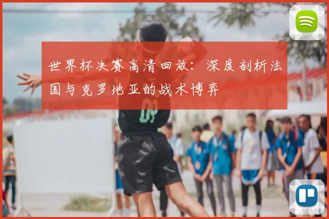 世界杯决赛高清回放:深度剖析法国与克罗地亚的战术博弈