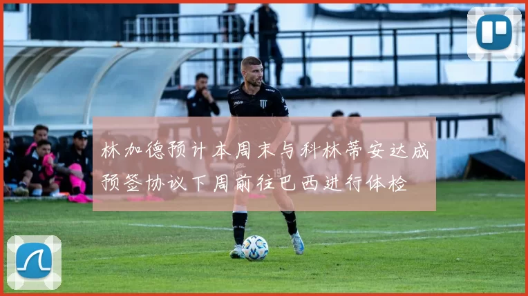 林加德预计本周末与科林蒂安达成预签协议下周前往巴西进行体检