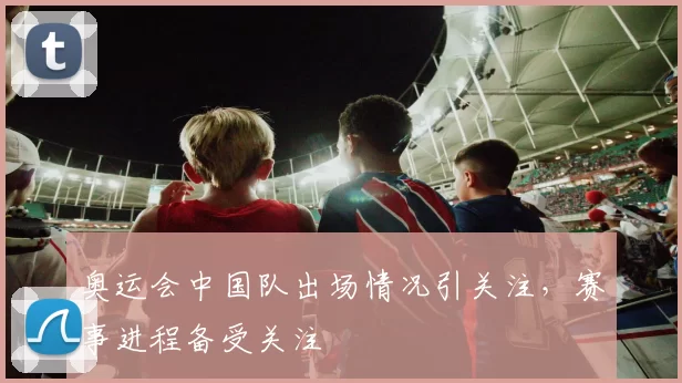 奥运会中国队出场情况引关注,赛事进程备受关注