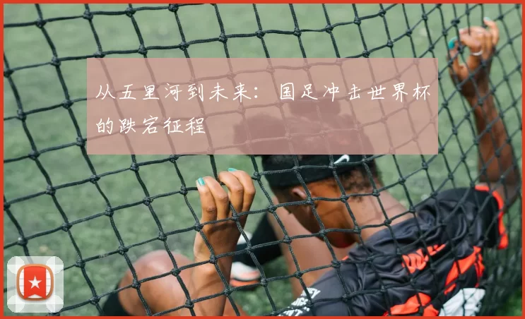 从五里河到未来：国足冲击世界杯的跌宕征程