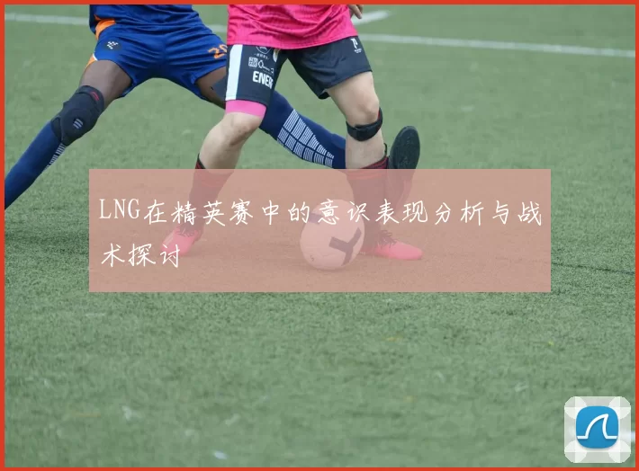 LNG在精英赛中的意识表现分析与战术探讨