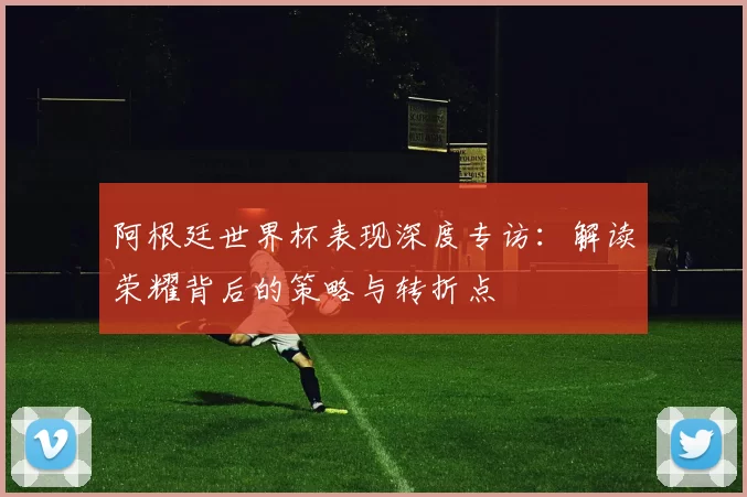 阿根廷世界杯表现深度专访:解读荣耀背后的策略与转折点