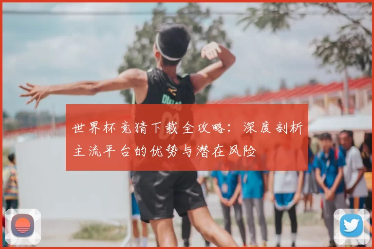 世界杯竞猜下载全攻略：深度剖析主流平台的优势与潜在风险