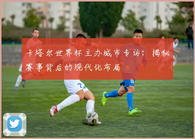 卡塔尔世界杯主办城市专访:揭秘赛事背后的现代化布局