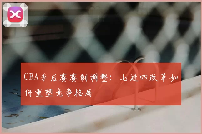CBA季后赛赛制调整：七进四改革如何重塑竞争格局