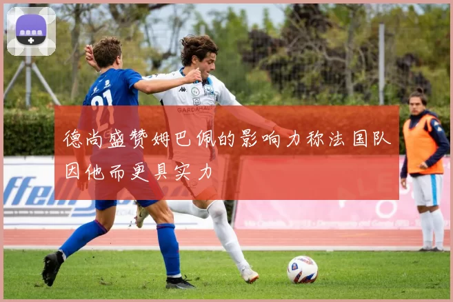德尚盛赞姆巴佩的影响力称法国队因他而更具实力