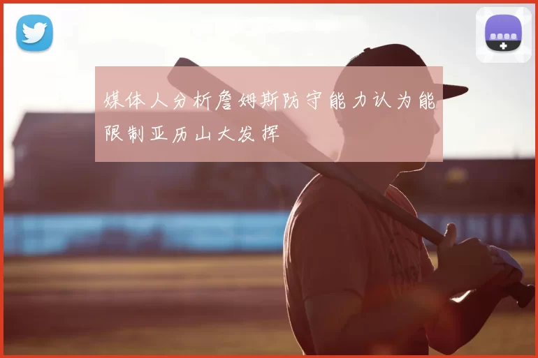 媒体人分析詹姆斯防守能力认为能限制亚历山大发挥