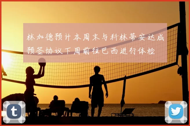 林加德预计本周末与科林蒂安达成预签协议下周前往巴西进行体检