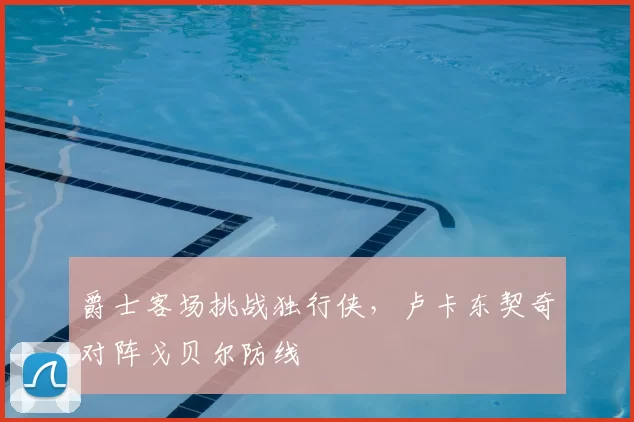 爵士客场挑战独行侠,卢卡东契奇对阵戈贝尔防线
