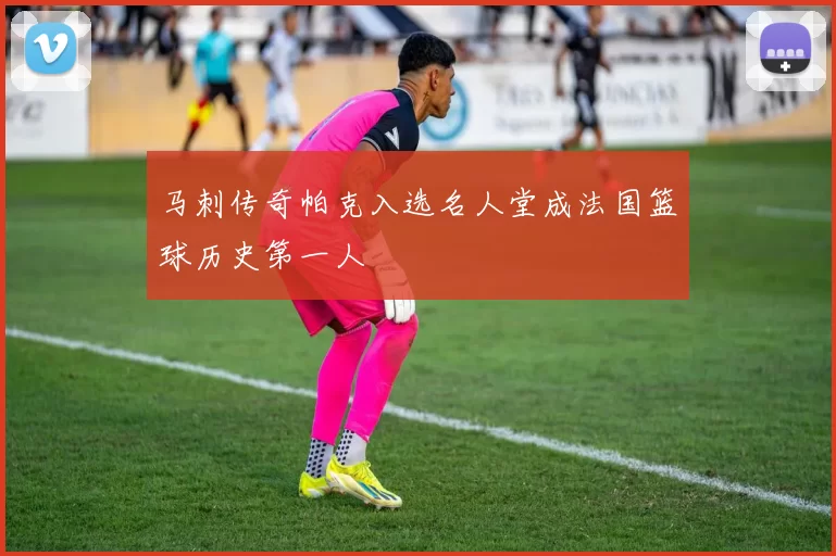 马刺传奇帕克入选名人堂成法国篮球历史第一人
