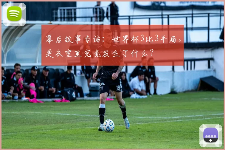 幕后故事专访:世界杯3比3平局,更衣室里究竟发生了什么?