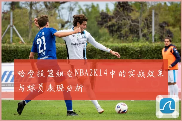 哈登投篮组合NBA2K14中的实战效果与球员表现分析