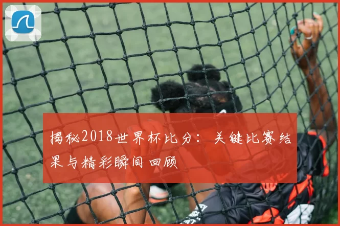 揭秘2018世界杯比分:关键比赛结果与精彩瞬间回顾