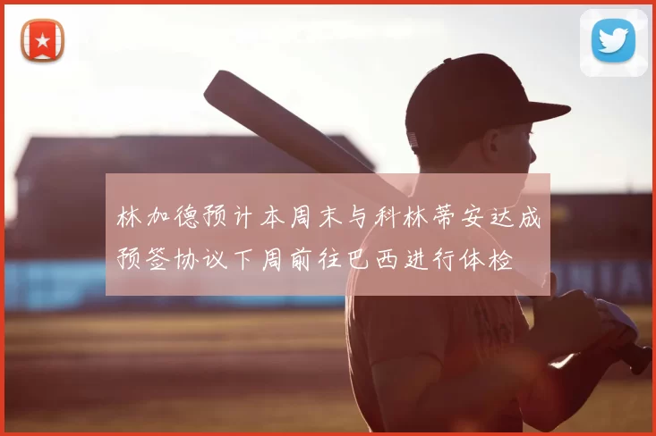 林加德预计本周末与科林蒂安达成预签协议下周前往巴西进行体检