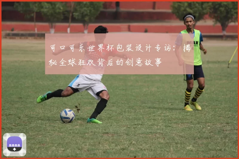 可口可乐世界杯包装设计专访:揭秘全球狂欢背后的创意故事