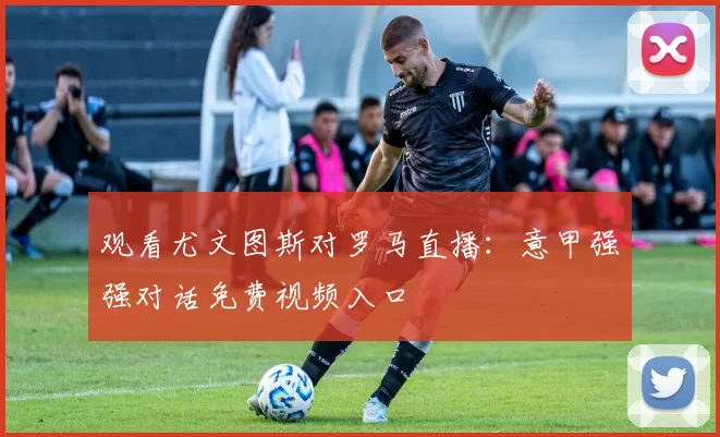 观看尤文图斯对罗马直播:意甲强强对话免费视频入口