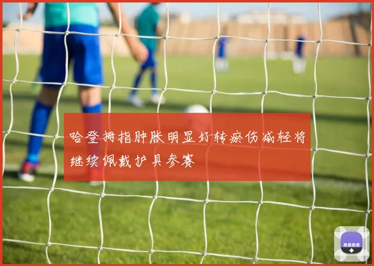 哈登拇指肿胀明显好转瘀伤减轻将继续佩戴护具参赛