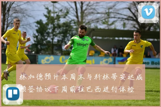 林加德预计本周末与科林蒂安达成预签协议下周前往巴西进行体检