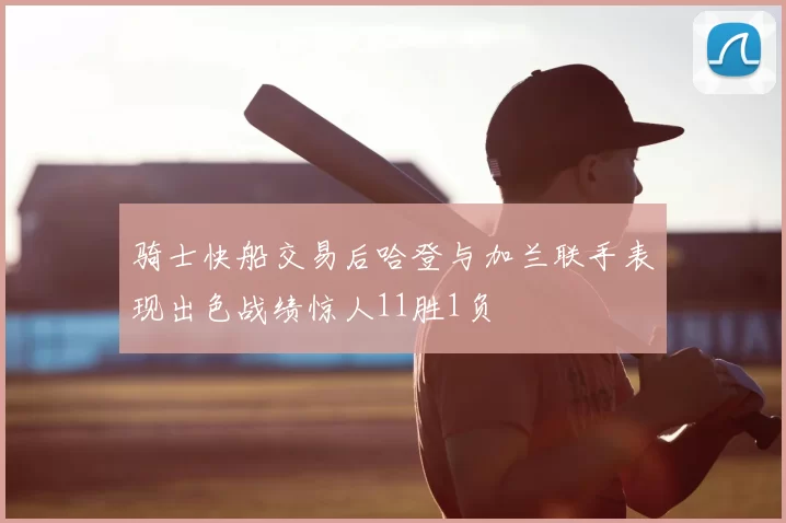 骑士快船交易后哈登与加兰联手表现出色战绩惊人11胜1负