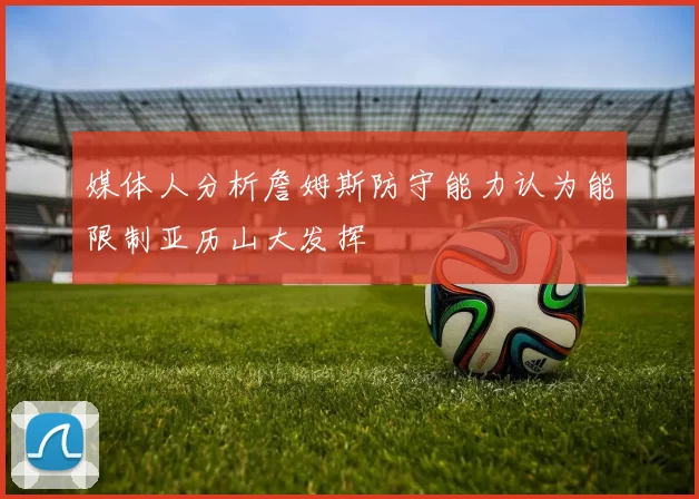 媒体人分析詹姆斯防守能力认为能限制亚历山大发挥