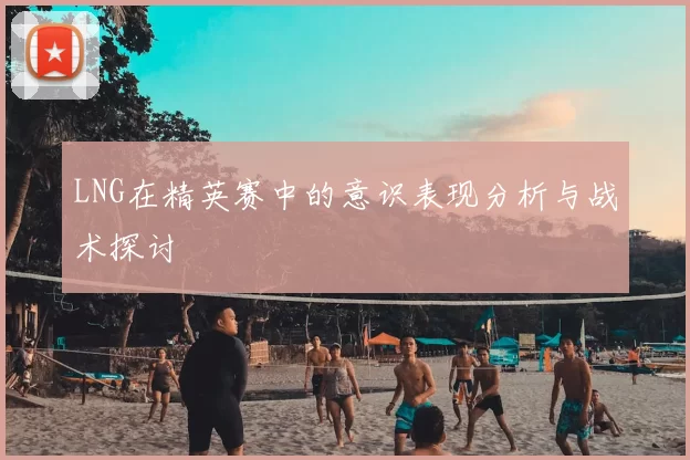 LNG在精英赛中的意识表现分析与战术探讨