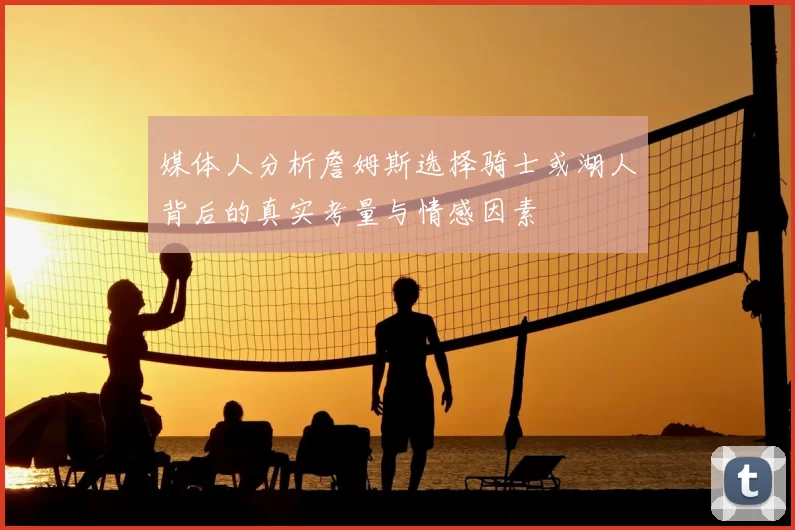 媒体人分析詹姆斯选择骑士或湖人背后的真实考量与情感因素