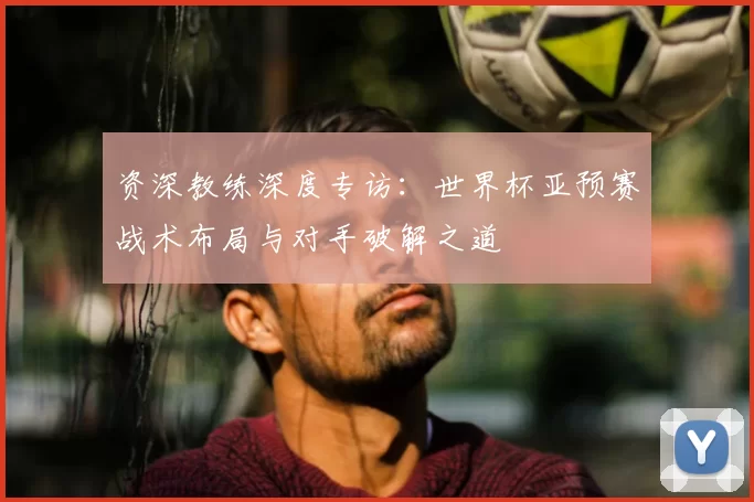 资深教练深度专访:世界杯亚预赛战术布局与对手破解之道