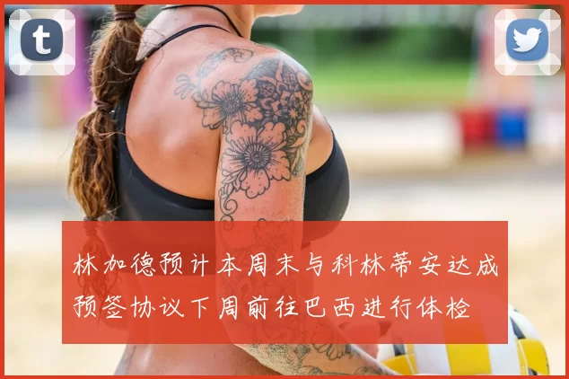 林加德预计本周末与科林蒂安达成预签协议下周前往巴西进行体检
