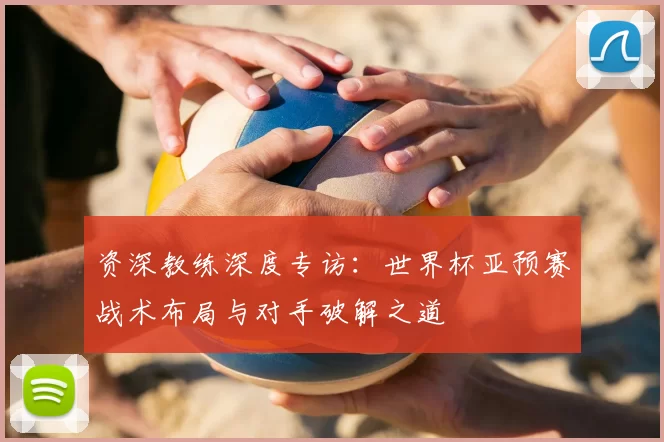 资深教练深度专访：世界杯亚预赛战术布局与对手破解之道