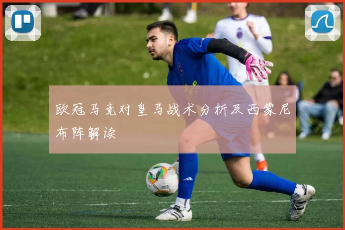 欧冠马竞对皇马战术分析及西蒙尼布阵解读
