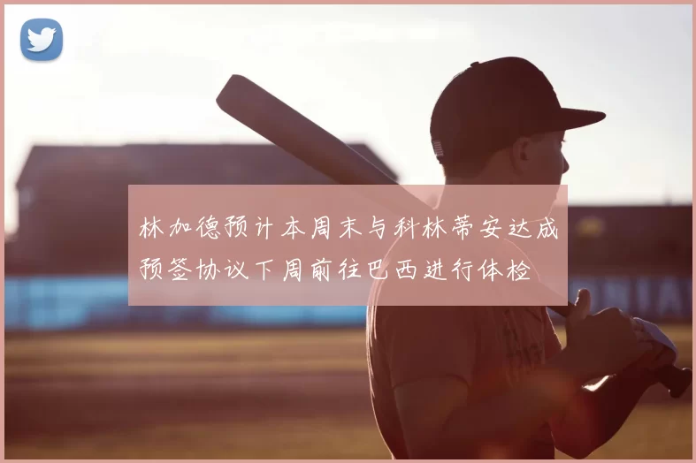 林加德预计本周末与科林蒂安达成预签协议下周前往巴西进行体检