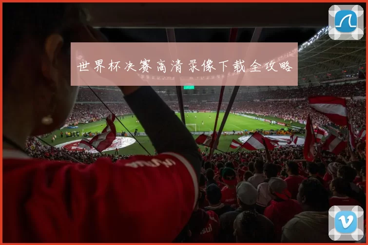 世界杯决赛高清录像下载全攻略